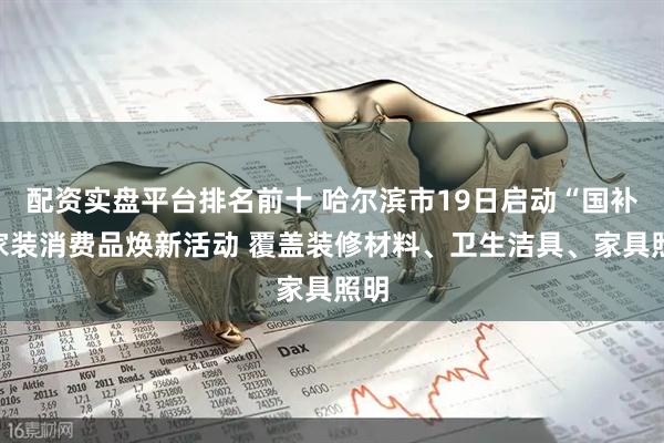 配资实盘平台排名前十 哈尔滨市19日启动“国补”家装消费品焕新活动 覆盖装修材料、卫生洁具、家具照明