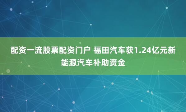 配资一流股票配资门户 福田汽车获1.24亿元新能源汽车补助资金