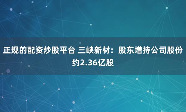 正规的配资炒股平台 三峡新材：股东增持公司股份约2.36亿股