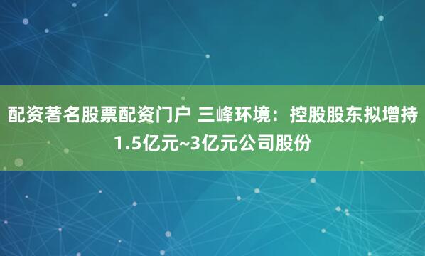 配资著名股票配资门户 三峰环境：控股股东拟增持1.5亿元~3亿元公司股份