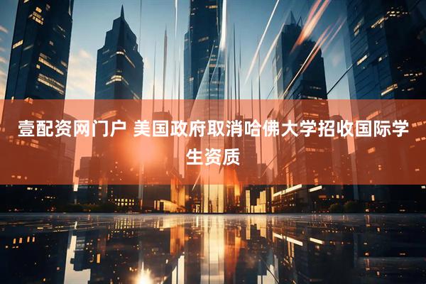壹配资网门户 美国政府取消哈佛大学招收国际学生资质