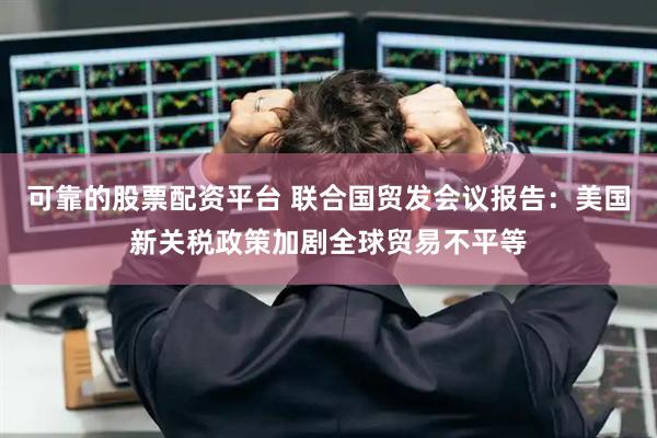 可靠的股票配资平台 联合国贸发会议报告：美国新关税政策加剧全球贸易不平等
