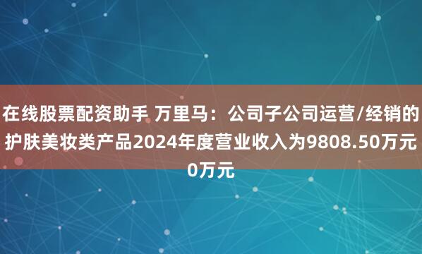 在线股票配资助手 万里马：公司子公司运营/经销的护肤美妆类产品2024年度营业收入为9808.50万元