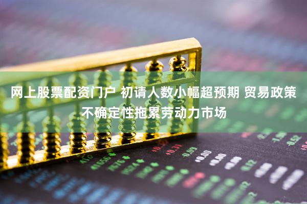 网上股票配资门户 初请人数小幅超预期 贸易政策不确定性拖累劳动力市场