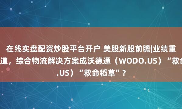 在线实盘配资炒股平台开户 美股新股前瞻|业绩重回增长轨道，综合物流解决方案成沃德通（WODO.US）“救命稻草”？