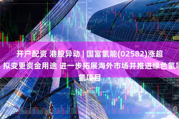 开户配资 港股异动 | 国富氢能(02582)涨超4% 拟变更资金用途 进一步拓展海外市场并推进绿色氢项目
