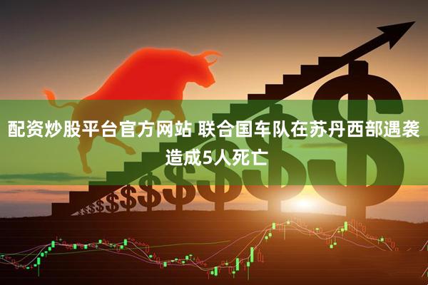 配资炒股平台官方网站 联合国车队在苏丹西部遇袭 造成5人死亡