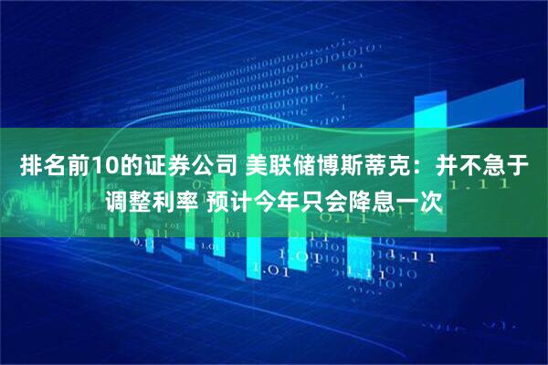 排名前10的证券公司 美联储博斯蒂克：并不急于调整利率 预计今年只会降息一次