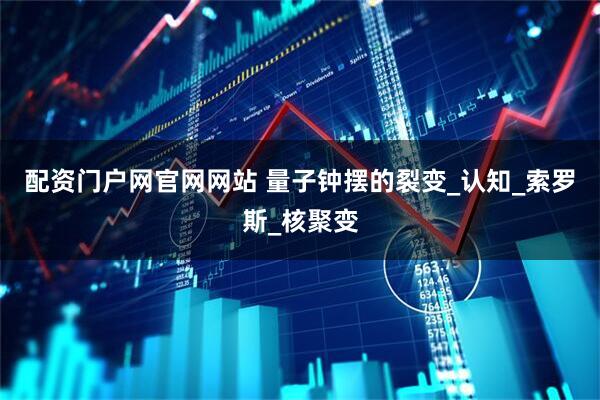 配资门户网官网网站 量子钟摆的裂变_认知_索罗斯_核聚变