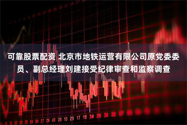 可靠股票配资 北京市地铁运营有限公司原党委委员、副总经理刘建接受纪律审查和监察调查