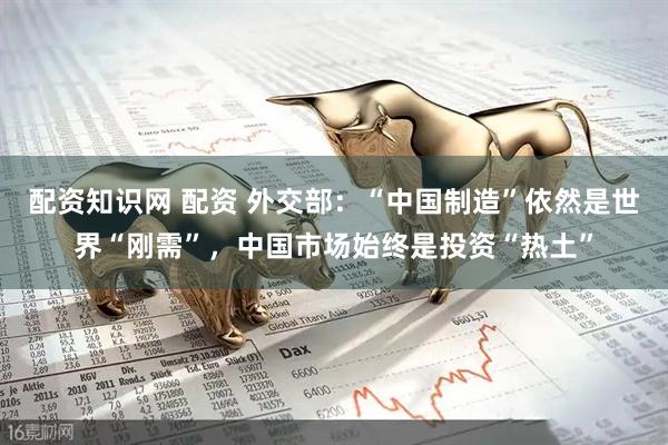 配资知识网 配资 外交部：“中国制造”依然是世界“刚需”，中国市场始终是投资“热土”