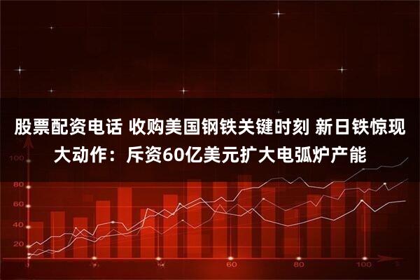 股票配资电话 收购美国钢铁关键时刻 新日铁惊现大动作：斥资60亿美元扩大电弧炉产能