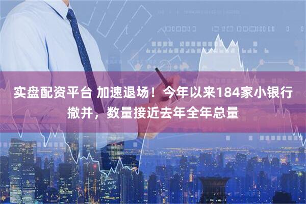实盘配资平台 加速退场！今年以来184家小银行撤并，数量接近去年全年总量