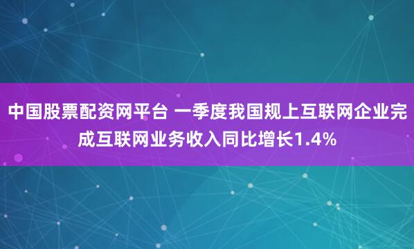 中国股票配资网平台 一季度我国规上互联网企业完成互联网业务收入同比增长1.4%