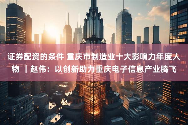 证券配资的条件 重庆市制造业十大影响力年度人物 ｜赵伟：以创新助力重庆电子信息产业腾飞