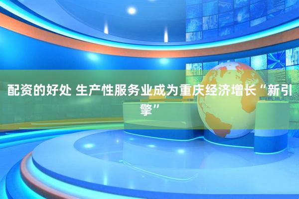 配资的好处 生产性服务业成为重庆经济增长“新引擎”
