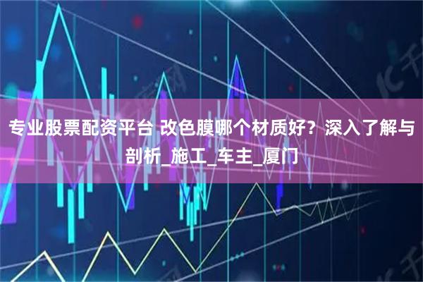 专业股票配资平台 改色膜哪个材质好？深入了解与剖析_施工_车主_厦门