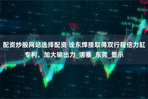 配资炒股网站选择配资 诠东焊接取得双行程倍力缸专利，加大输出力_活塞_东莞_显示