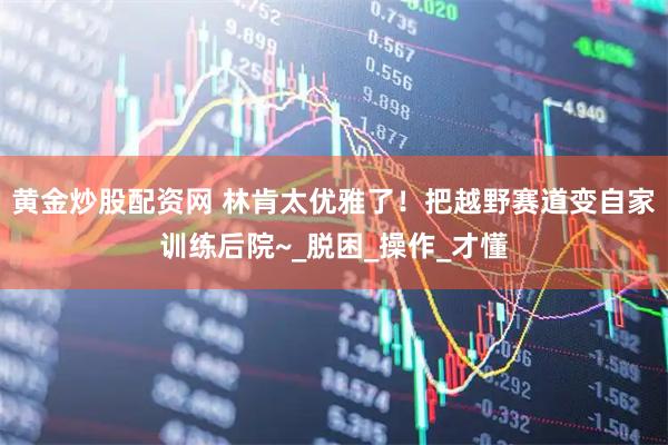 黄金炒股配资网 林肯太优雅了！把越野赛道变自家训练后院~_脱困_操作_才懂