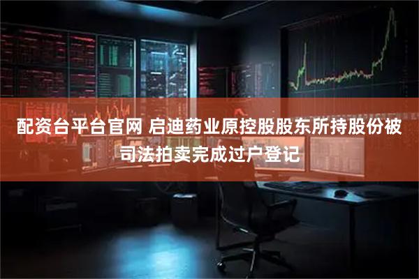 配资台平台官网 启迪药业原控股股东所持股份被司法拍卖完成过户登记