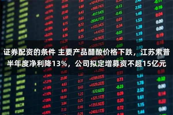 证券配资的条件 主要产品醋酸价格下跌，江苏索普半年度净利降13%，公司拟定增募资不超15亿元