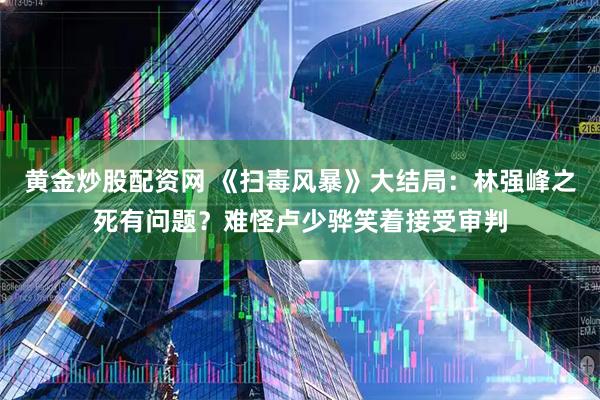 黄金炒股配资网 《扫毒风暴》大结局：林强峰之死有问题？难怪卢少骅笑着接受审判