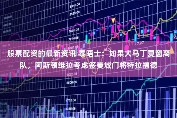 股票配资的最新资讯 泰晤士：如果大马丁夏窗离队，阿斯顿维拉考虑签曼城门将特拉福德