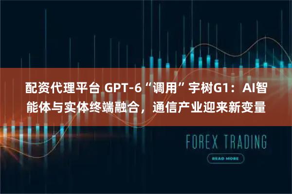 配资代理平台 GPT-6“调用”宇树G1：AI智能体与实体终端融合，通信产业迎来新变量